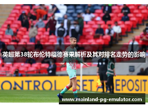 英超第38轮布伦特福德赛果解析及其对排名走势的影响