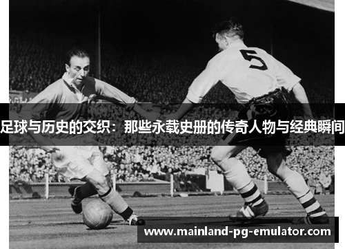 足球与历史的交织:那些永载史册的传奇人物与经典瞬间 足球与历史的交织:那些永载史册的传奇人物与经典瞬间
