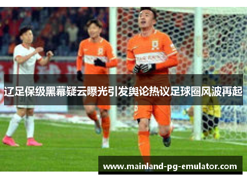 辽足保级黑幕疑云曝光引发舆论热议足球圈风波再起