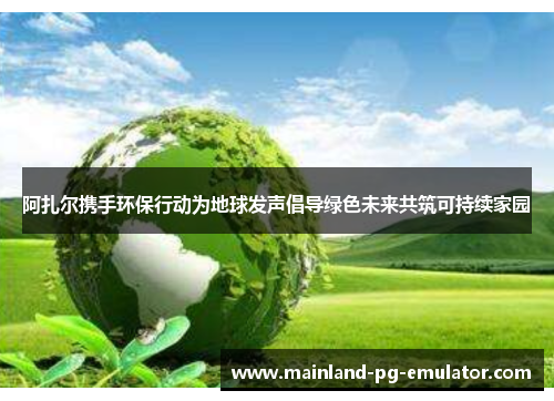 阿扎尔携手环保行动为地球发声倡导绿色未来共筑可持续家园 阿扎尔携手环保行动为地球发声倡导绿色未来共筑可持续家园