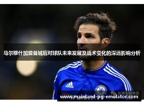 马尔穆什加盟曼城后对球队未来发展及战术变化的深远影响分析