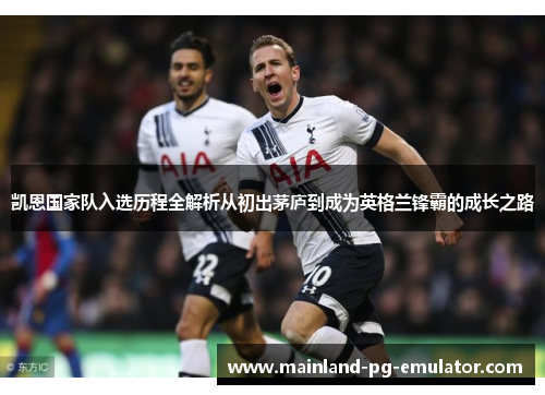 凯恩国家队入选历程全解析从初出茅庐到成为英格兰锋霸的成长之路 凯恩国家队入选历程全解析从初出茅庐到成为英格兰锋霸的成长之路