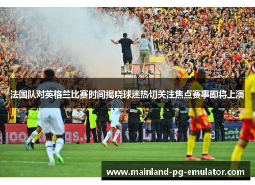 法国队对英格兰比赛时间揭晓球迷热切关注焦点赛事即将上演