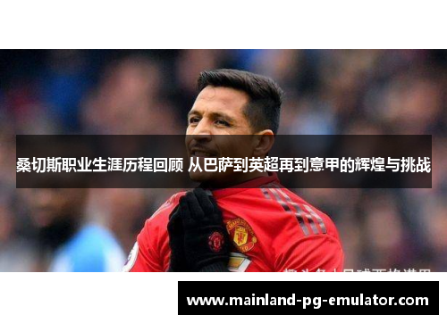 桑切斯职业生涯历程回顾 从巴萨到英超再到意甲的辉煌与挑战