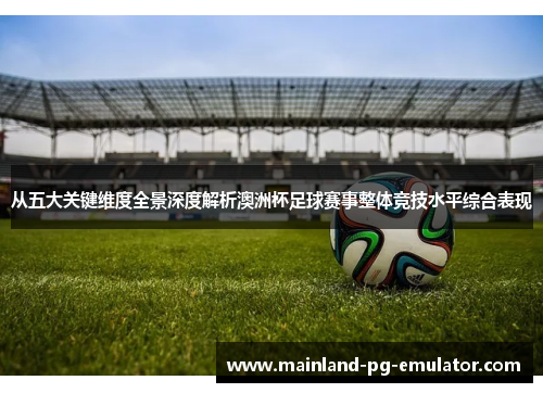 从五大关键维度全景深度解析澳洲杯足球赛事整体竞技水平综合表现