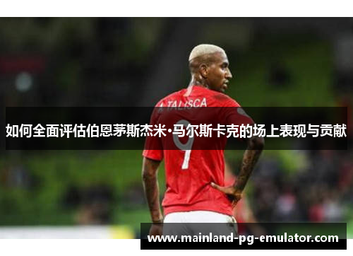 如何全面评估伯恩茅斯杰米·马尔斯卡克的场上表现与贡献 如何全面评估伯恩茅斯杰米·马尔斯卡克的场上表现与贡献