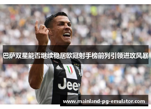 巴萨双星能否继续稳居欧冠射手榜前列引领进攻风暴 巴萨双星能否继续稳居欧冠射手榜前列引领进攻风暴