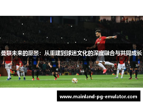 曼联未来的愿景：从重建到球迷文化的深度融合与共同成长