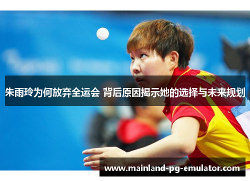 朱雨玲为何放弃全运会 背后原因揭示她的选择与未来规划
