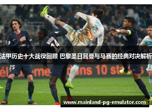 法甲历史十大战役回顾 巴黎圣日耳曼与马赛的经典对决解析