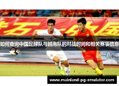 如何查询中国足球队与越南队的对战时间和相关赛事信息 如何查询中国足球队与越南队的对战时间和相关赛事信息