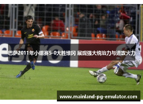 巴萨2011年小组赛5-0大胜维冈 展现强大统治力与进攻火力
