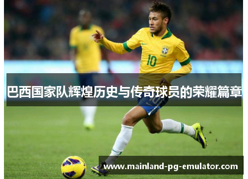 巴西国家队辉煌历史与传奇球员的荣耀篇章 巴西国家队辉煌历史与传奇球员的荣耀篇章