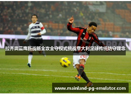 拉齐奥蓝鹰新战略全攻全守模式挑战意大利足球传统防守理念 拉齐奥蓝鹰新战略全攻全守模式挑战意大利足球传统防守理念