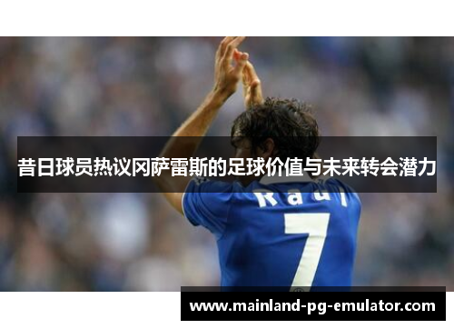 昔日球员热议冈萨雷斯的足球价值与未来转会潜力