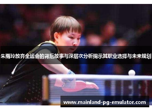 朱雨玲放弃全运会的背后故事与深层次分析揭示其职业选择与未来规划