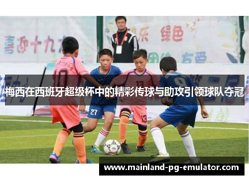 梅西在西班牙超级杯中的精彩传球与助攻引领球队夺冠