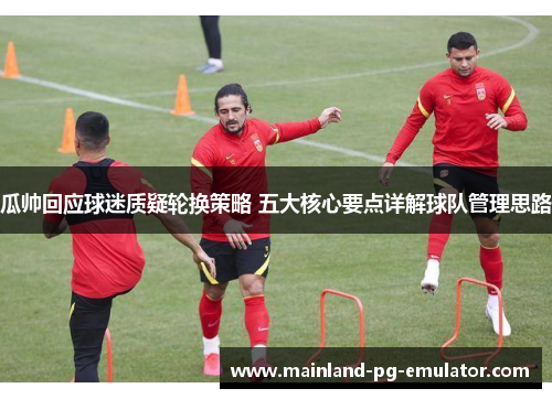 瓜帅回应球迷质疑轮换策略 五大核心要点详解球队管理思路