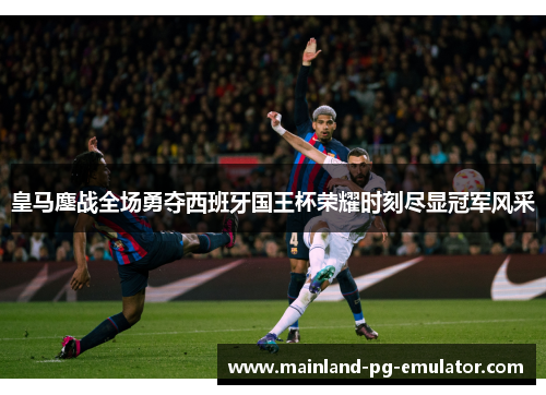 皇马鏖战全场勇夺西班牙国王杯荣耀时刻尽显冠军风采 皇马鏖战全场勇夺西班牙国王杯荣耀时刻尽显冠军风采