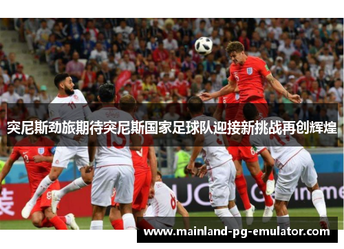 突尼斯劲旅期待突尼斯国家足球队迎接新挑战再创辉煌 突尼斯劲旅期待突尼斯国家足球队迎接新挑战再创辉煌