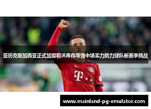 亚历克斯加西亚正式加盟勒沃库森增强中场实力助力球队新赛季挑战