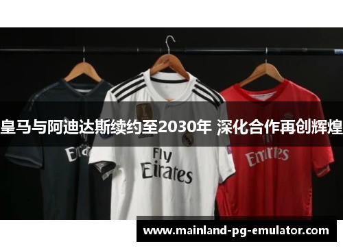 皇马与阿迪达斯续约至2030年 深化合作再创辉煌