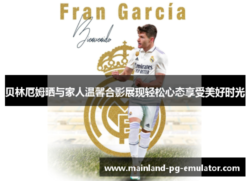 贝林厄姆晒与家人温馨合影展现轻松心态享受美好时光