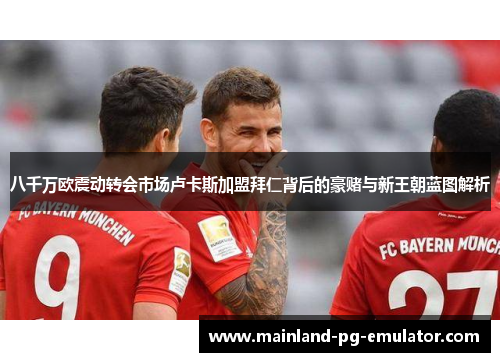 八千万欧震动转会市场卢卡斯加盟拜仁背后的豪赌与新王朝蓝图解析