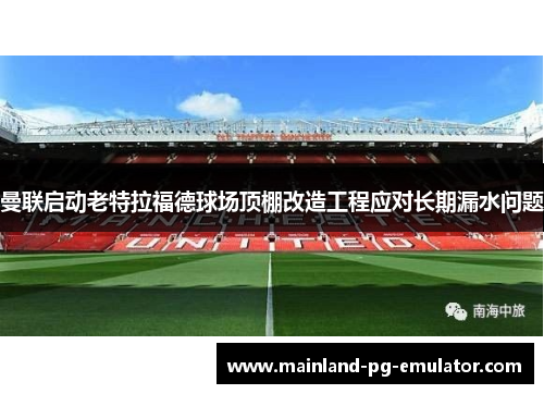 曼联启动老特拉福德球场顶棚改造工程应对长期漏水问题