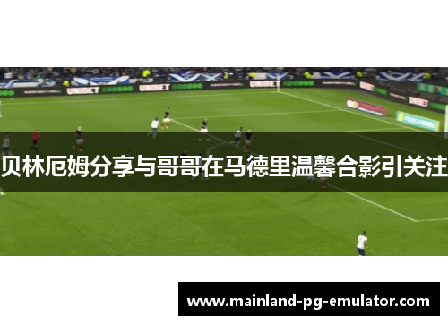 贝林厄姆分享与哥哥在马德里温馨合影引关注