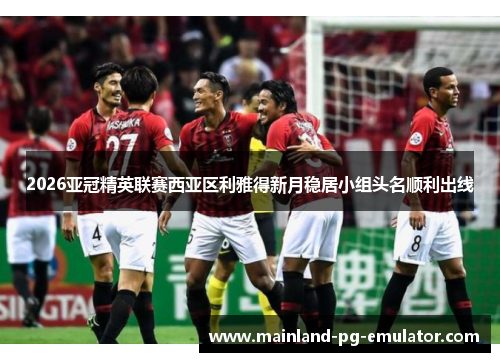 2026亚冠精英联赛西亚区利雅得新月稳居小组头名顺利出线