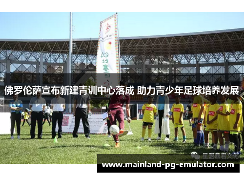 佛罗伦萨宣布新建青训中心落成 助力青少年足球培养发展