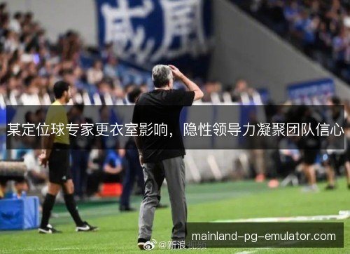 某定位球专家更衣室影响，隐性领导力凝聚团队信心